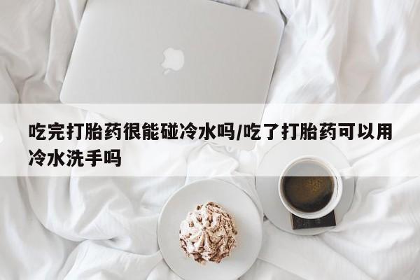 打胎药哪里能买到意外怀孕咨询吃完打胎药很能碰冷水吗/吃了打胎药可以用冷水洗手吗