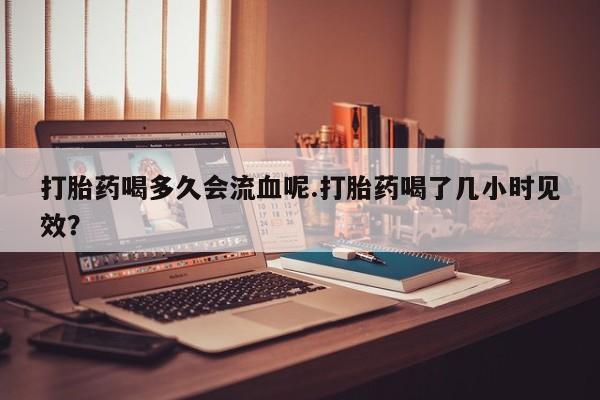 打胎药哪里能买到意外怀孕咨询打胎药喝多久会流血呢.打胎药喝了几小时见效？