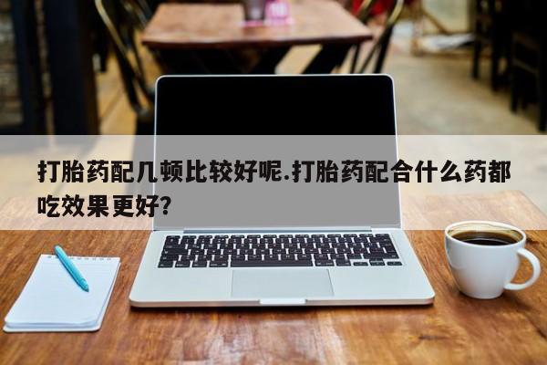 打胎药哪里能买到意外怀孕咨询打胎药配几顿比较好呢.打胎药配合什么药都吃效果更好？