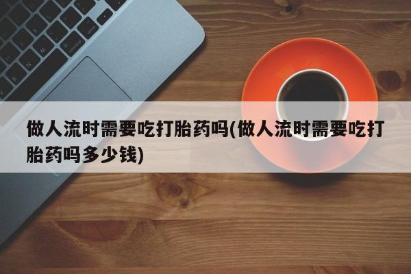 打胎药哪里能买到意外怀孕咨询做人流时需要吃打胎药吗(做人流时需要吃打胎药吗多少钱)