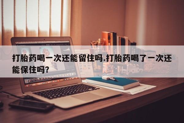 打胎药哪里能买到意外怀孕咨询打胎药喝一次还能留住吗.打胎药喝了一次还能保住吗？