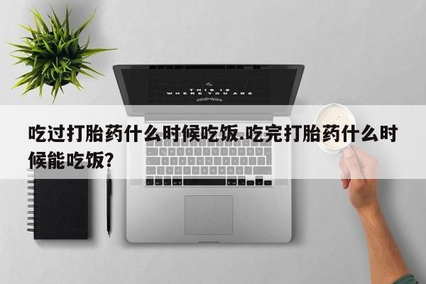 打胎药哪里能买到意外怀孕咨询吃过打胎药什么时候吃饭.吃完打胎药什么时候能吃饭？