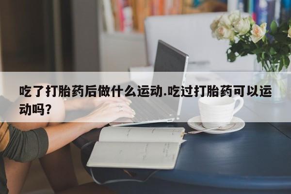 打胎药哪里能买到意外怀孕咨询吃了打胎药后做什么运动.吃过打胎药可以运动吗？