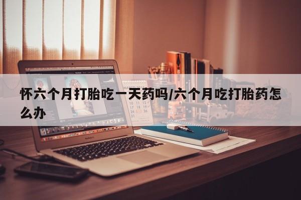 打胎药哪里能买到意外怀孕咨询怀六个月打胎吃一天药吗/六个月吃打胎药怎么办