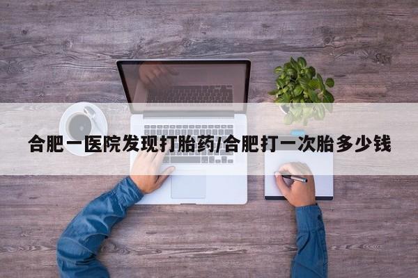 打胎药哪里能买到意外怀孕咨询合肥一医院发现打胎药/合肥打一次胎多少钱