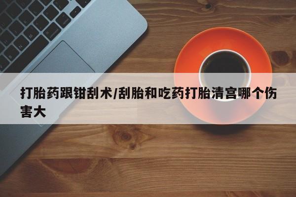 打胎药哪里能买到意外怀孕咨询打胎药跟钳刮术/刮胎和吃药打胎清宫哪个伤害大