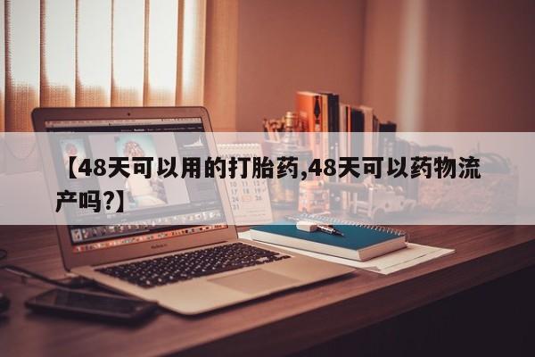 打胎药哪里能买到意外怀孕咨询【48天可以用的打胎药,48天可以药物流产吗?】