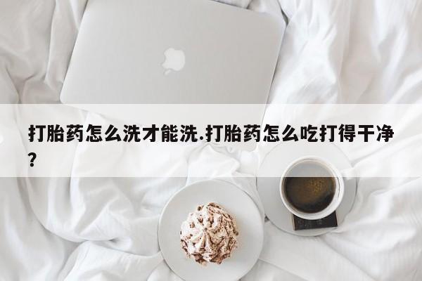 打胎药哪里能买到意外怀孕咨询打胎药怎么洗才能洗.打胎药怎么吃打得干净？