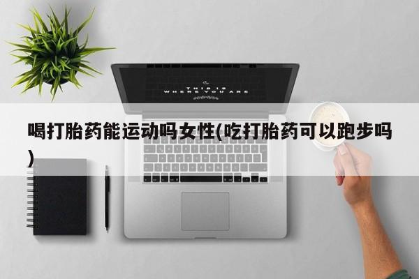 打胎药哪里能买到意外怀孕咨询喝打胎药能运动吗女性(吃打胎药可以跑步吗)