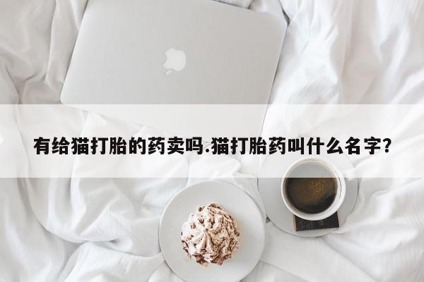 打胎药哪里能买到意外怀孕咨询有给猫打胎的药卖吗.猫打胎药叫什么名字？